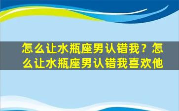 怎么让水瓶座男认错我？怎么让水瓶座男认错我喜欢他