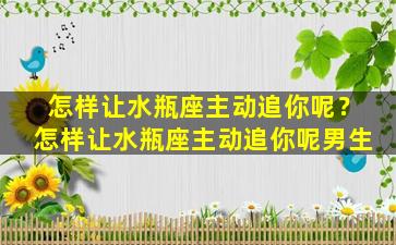 怎样让水瓶座主动追你呢？怎样让水瓶座主动追你呢男生