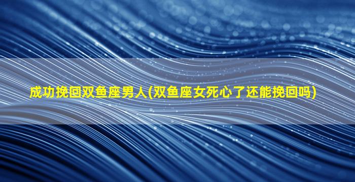 成功挽回双鱼座男人(双鱼座女死心了还能挽回吗)