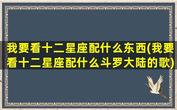 我要看十二星座配什么东西(我要看十二星座配什么斗罗大陆的歌)