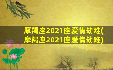 摩羯座2021座爱情劫难(摩羯座2021座爱情劫难)