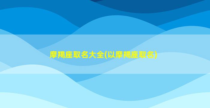 摩羯座取名大全(以摩羯座取名)