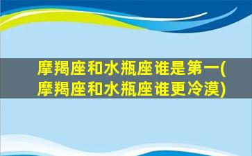 摩羯座和水瓶座谁是第一(摩羯座和水瓶座谁更冷漠)