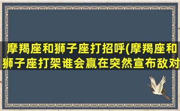 摩羯座和狮子座打招呼(摩羯座和狮子座打架谁会赢在突然宣布敌对)