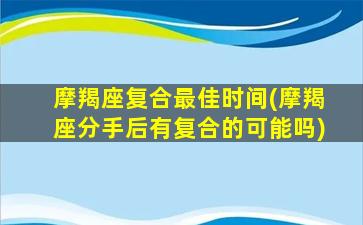 摩羯座复合最佳时间(摩羯座分手后有复合的可能吗)