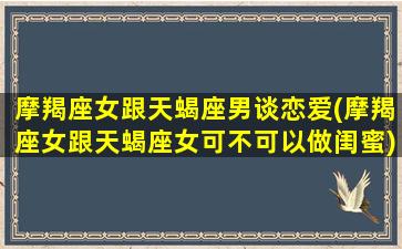 摩羯座女跟天蝎座男谈恋爱(摩羯座女跟天蝎座女可不可以做闺蜜)