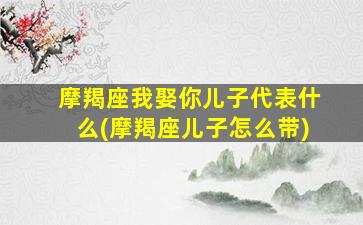 摩羯座我娶你儿子代表什么(摩羯座儿子怎么带)