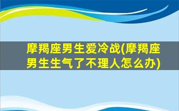 摩羯座男生爱冷战(摩羯座男生生气了不理人怎么办)