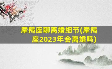 摩羯座聊离婚细节(摩羯座2023年会离婚吗)