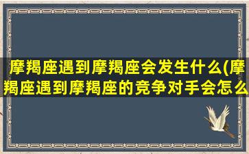 摩羯座遇到摩羯座会发生什么(摩羯座遇到摩羯座的竞争对手会怎么样)