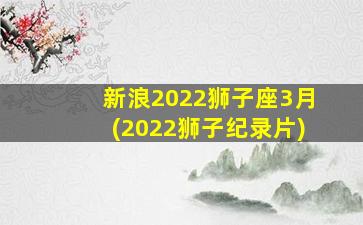 新浪2022狮子座3月(2022狮子纪录片)