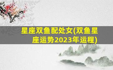 星座双鱼配处女(双鱼星座运势2023年运程)