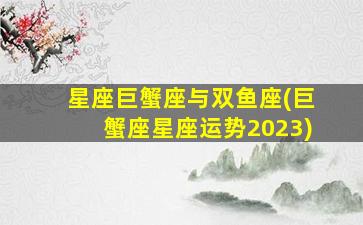 星座巨蟹座与双鱼座(巨蟹座星座运势2023)