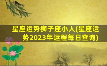 星座运势狮子座小人(星座运势2023年运程每日查询)