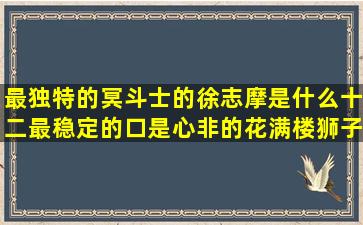 最独特的冥斗士的徐志摩是什么十二最稳定的口是心非的花满楼狮子星座闺蜜头像