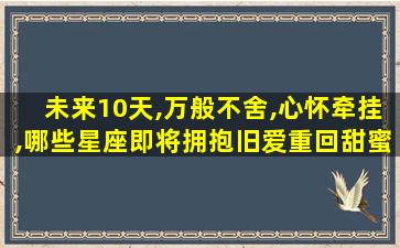 未来10天,万般不舍,心怀牵挂,哪些星座即将拥抱旧爱重回甜蜜