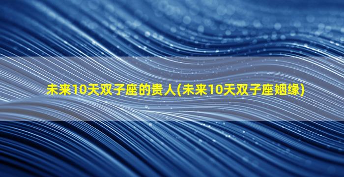 未来10天双子座的贵人(未来10天双子座姻缘)