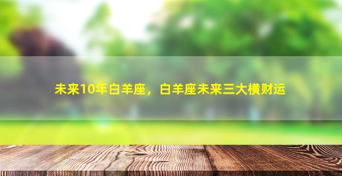 未来10年白羊座，白羊座未来三大横财运