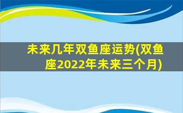 未来几年双鱼座运势(双鱼座2022年未来三个月)