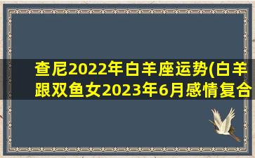 查尼2022年白羊座运势(白羊跟双鱼女2023年6月感情复合)