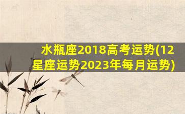 水瓶座2018高考运势(12星座运势2023年每月运势)