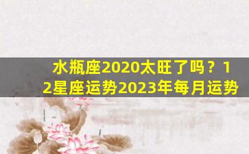 水瓶座2020太旺了吗？12星座运势2023年每月运势