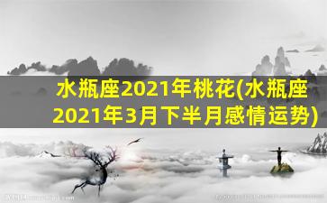 水瓶座2021年桃花(水瓶座2021年3月下半月感情运势)