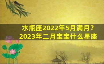 水瓶座2022年5月满月？2023年二月宝宝什么星座