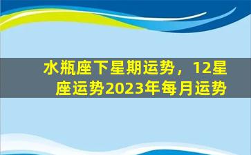 水瓶座下星期运势，12星座运势2023年每月运势