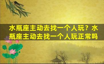 水瓶座主动去找一个人玩？水瓶座主动去找一个人玩正常吗