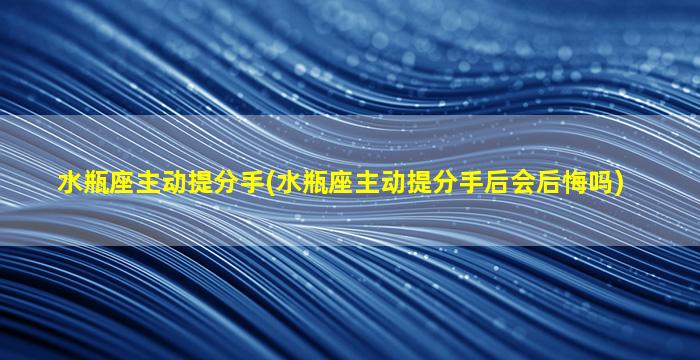 水瓶座主动提分手(水瓶座主动提分手后会后悔吗)