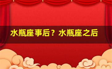 水瓶座事后？水瓶座之后