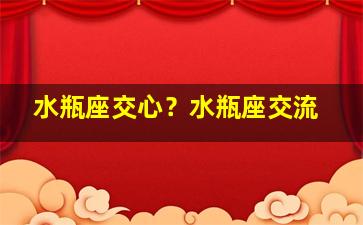 水瓶座交心？水瓶座交流