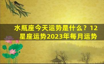 水瓶座今天运势是什么？12星座运势2023年每月运势