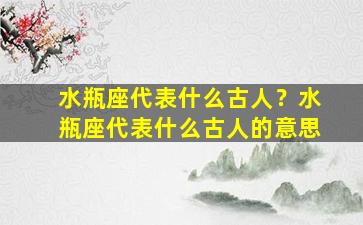 水瓶座代表什么古人？水瓶座代表什么古人的意思