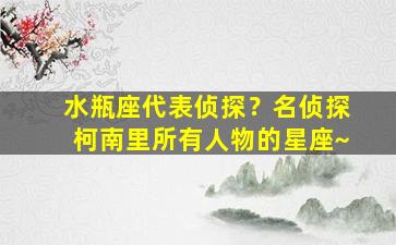 水瓶座代表侦探？名侦探柯南里所有人物的星座~