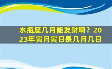 水瓶座几月能发财啊？2023年寅月寅日是几月几日