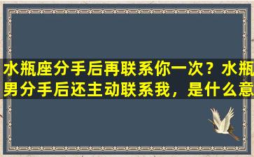 水瓶座分手后再联系你一次？水瓶男分手后还主动联系我，是什么意思