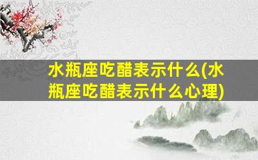 水瓶座吃醋表示什么(水瓶座吃醋表示什么心理)