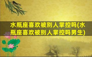 水瓶座喜欢被别人掌控吗(水瓶座喜欢被别人掌控吗男生)