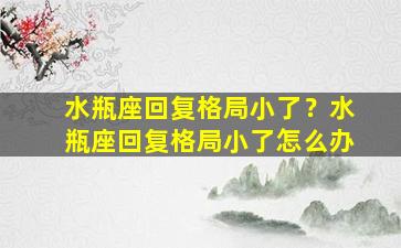 水瓶座回复格局小了？水瓶座回复格局小了怎么办