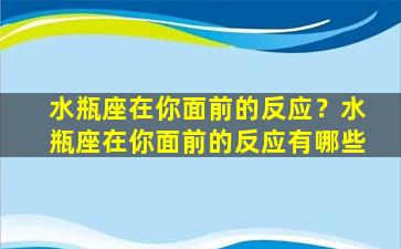 水瓶座在你面前的反应？水瓶座在你面前的反应有哪些