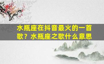 水瓶座在抖音最火的一首歌？水瓶座之歌什么意思