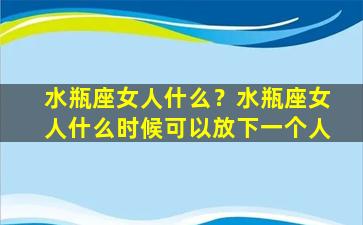 水瓶座女人什么？水瓶座女人什么时候可以放下一个人