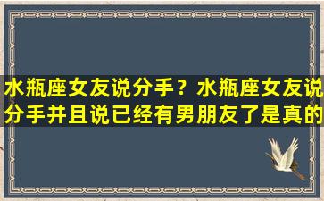 水瓶座女友说分手？水瓶座女友说分手并且说已经有男朋友了是真的有了吗