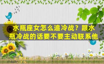 水瓶座女怎么追冷战？跟水瓶冷战的话要不要主动联系他