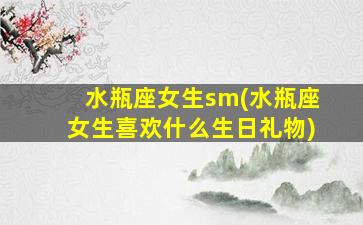 水瓶座女生sm(水瓶座女生喜欢什么生日礼物)