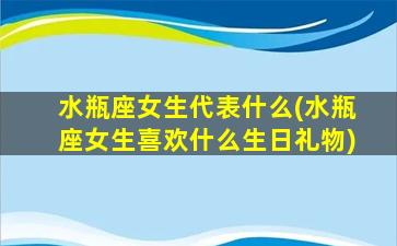 水瓶座女生代表什么(水瓶座女生喜欢什么生日礼物)