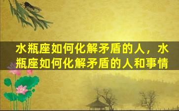 水瓶座如何化解矛盾的人，水瓶座如何化解矛盾的人和事情