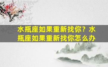 水瓶座如果重新找你？水瓶座如果重新找你怎么办